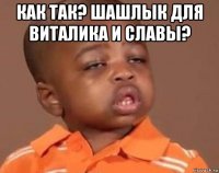 как так? шашлык для виталика и славы? 