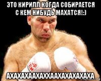 это кирилл когда собирается с кем нибудь махатся!:) axaxaxaaxaxxaaxaxaxaxaxa