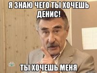 я знаю чего ты хочешь денис! ты хочешь меня