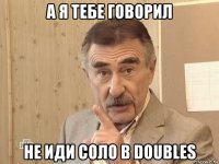 а я тебе говорил не иди соло в doubles