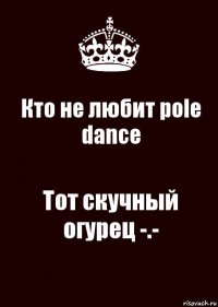 Кто не любит pole dance Тот скучный огурец -.-