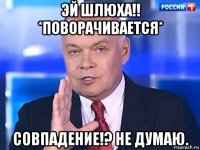 эй шлюха!! *поворачивается* совпадение!? не думаю.