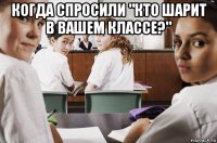 когда спросили "кто шарит в вашем классе?" 