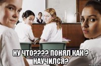  ну что???? понял как ? научился?