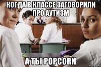 когда в классе заговорили про аутизм а ты popcorn