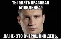 ты опять красивая блондинка? да,не- это вчерашний день.