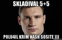 skladival 5+5 polu4il krim nash sosite )))