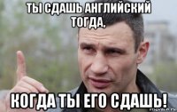 ты сдашь английский тогда, когда ты его сдашь!