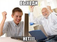 выходи нет)))