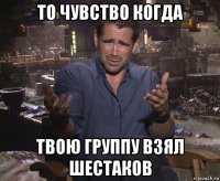 то чувство когда твою группу взял шестаков