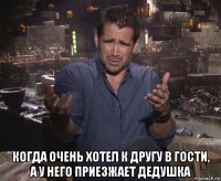  когда очень хотел к другу в гости, а у него приезжает дедушка