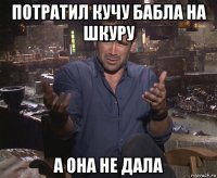 потратил кучу бабла на шкуру а она не дала