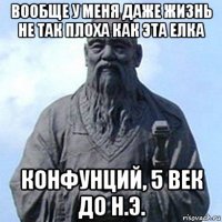 вообще у меня даже жизнь не так плоха как эта елка конфунций, 5 век до н.э.