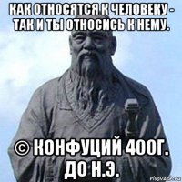 как относятся к человеку - так и ты относись к нему. © конфуций 400г. до н.э.