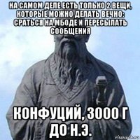 на самом деле есть только 2 вещи, которые можно делать вечно: сраться на мбоде и пересылать сообщения конфуций, 3000 г до н.э.