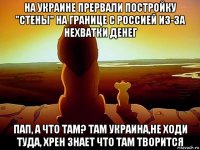 на украине прервали постройку "стены" на границе с россией из-за нехватки денег пап, а что там? там украина,не ходи туда, хрен знает что там творится