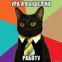 ура я вышел на работу