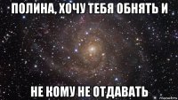 полина, хочу тебя обнять и не кому не отдавать