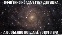 офигенно когда у тебя девушка а особенно когда её зовут лера