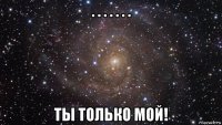 . . . . . . . ты только мой!