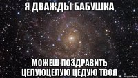 я дважды бабушка можеш поздравить целуюцелую цедую твоя