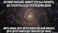 вечная любовь-живут что бы любить. до слепоты.и до последних дней. жить любя. друг друга навсегда.нам любить друг друга навсегда-твоя всегда твоя г