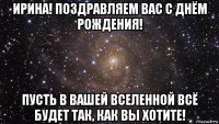 ирина! поздравляем вас с днём рождения! пусть в вашей вселенной всё будет так, как вы хотите!