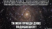 таня цех іванівна,чи згідна ти ☺в печалі і в радості в бідності і в багатстві,зимою і літом прийняти мою пропозицію обмінятися номерами для подальшого більш продвинутого спілкування ? ти мені правда дуже подобаєшся !