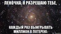 леночка, я разрешаю тебе, каждый раз выигрывать миллион в лотерею.