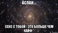 аслан... секс с тобой - это больше чем кайф**