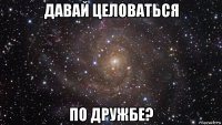 давай целоваться по дружбе?