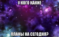 у кого какие планы на сегодня?