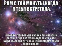 ром с той минуты когда я тебя встретила я люблю тебя больше жизни и ты мне всего дороже а еще я за тебя выйду замуж у нас будут красивые дети знай что я всегда с тобой твоя вюсаля!