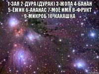 1-зая 2-дура (дурак) 3-жопа 4-банан 5-ёжик 6-ананас 7-моё имя 8-фрукт 9-микроб 10-какашка 