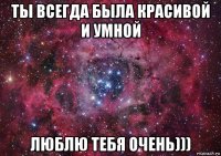 ты всегда была красивой и умной люблю тебя очень)))