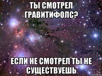 ты смотрел гравитифолс? если не смотрел ты не существуешь