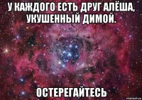 у каждого есть друг алёша, укушенный димой. остерегайтесь