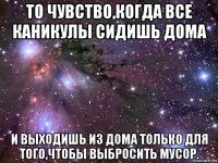 то чувство,когда все каникулы сидишь дома и выходишь из дома только для того,чтобы выбросить мусор.