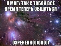 я могу так с тобой все время теперь общаться охрененно))000))