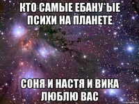 кто самые ебану*ые психи на планете соня и настя и вика люблю вас