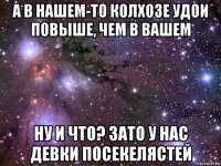 а в нашем-то колхозе удои повыше, чем в вашем ну и что? зато у нас девки посекелястей