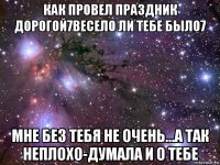 как провел праздник дорогой7весело ли тебе было7 мне без тебя не очень...а так неплохо-думала и о тебе