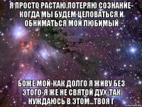 я просто растаю.потеряю сознание- когда мы будем целоваться и обниматься мой любимый боже мой-как долго я живу без этого-я же не святой дух-так нуждаюсь в этом...твоя г