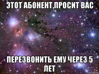 этот абонент,просит вас перезвонить ему через 5 лет