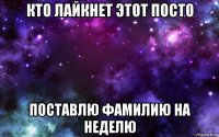 кто лайкнет этот посто поставлю фамилию на неделю