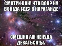 смотри вон! что вон? ну вон!да где? в караганде смешно аж некуда деваться!§&