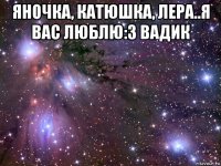 яночка, катюшка, лера..я вас люблю:з вадик 