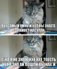 ВЫ САМЫЙ УМНЫЙ КОТ ВЫ ЗНАЕТЕ
ГДЕ ЖИВЕТ ЖАСУЛАН С*КА Я НЕ ЗНАЮ КХЕ КХЕ ТОЕСТЬ НЕТ Я ЗНА АЙ ПОШЛИ ВЫ НАх*й