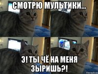 смотрю мультики… э! ты чё на меня зыришь?!