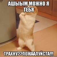 ашыым можно я тебя трахну??пожаалуйста!!!